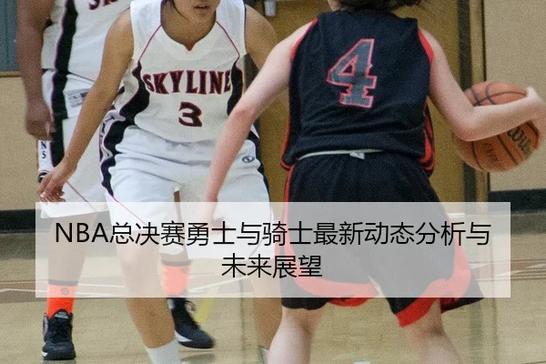 NBA总决赛勇士与骑士最新动态分析与未来展望